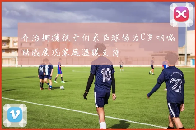 乔治娜携孩子们亲临球场为C罗呐喊助威展现家庭温暖支持