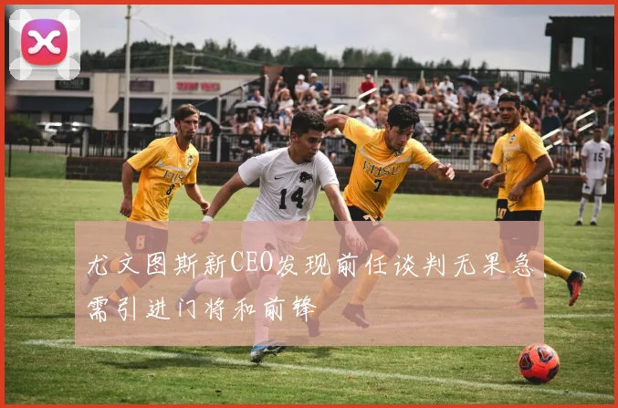 尤文图斯新CEO发现前任谈判无果急需引进门将和前锋
