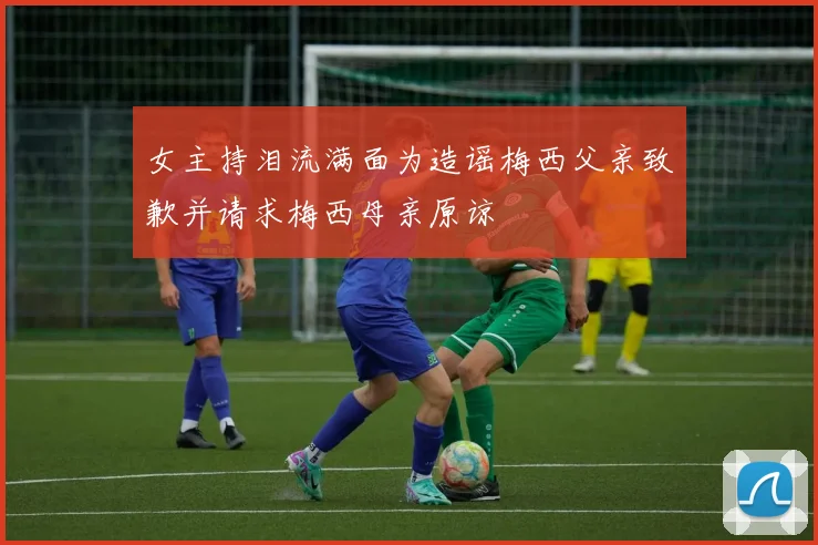 女主持泪流满面为造谣梅西父亲致歉并请求梅西母亲原谅