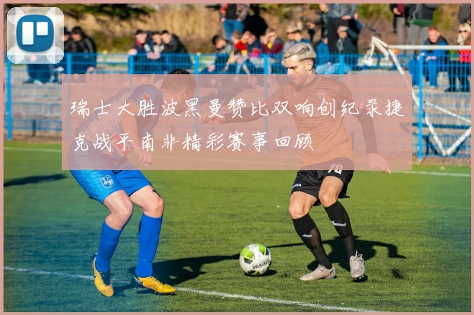 瑞士大胜波黑曼赞比双响创纪录捷克战平南非精彩赛事回顾