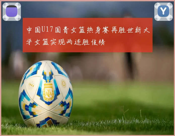 中国U17国青女篮热身赛再胜世新大学女篮实现两连胜佳绩