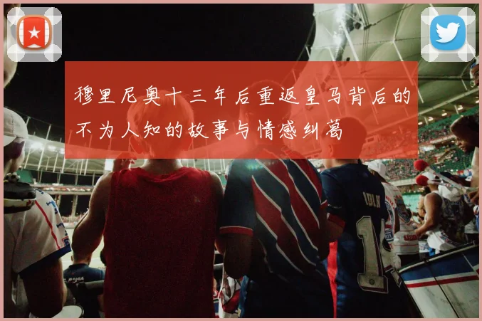 穆里尼奥十三年后重返皇马背后的不为人知的故事与情感纠葛