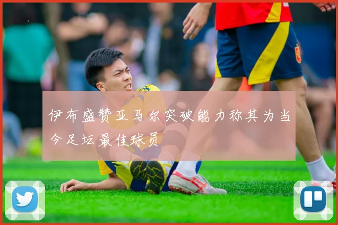 伊布盛赞亚马尔突破能力称其为当今足坛最佳球员
