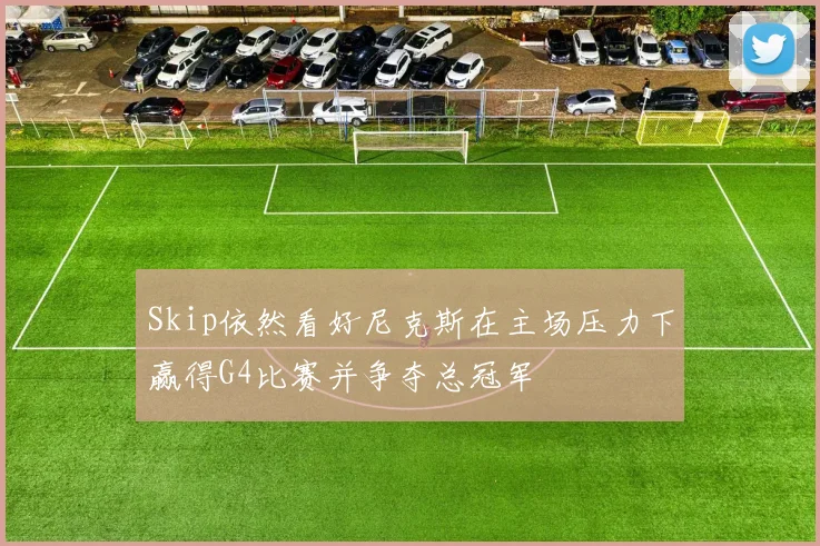 Skip依然看好尼克斯在主场压力下赢得G4比赛并争夺总冠军