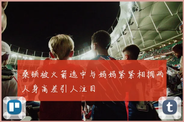 桑顿被火箭选中与妈妈紧紧相拥两人身高差引人注目