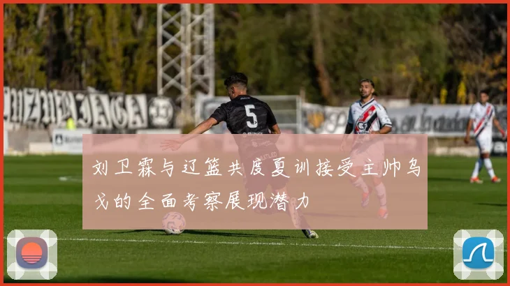 刘卫霖与辽篮共度夏训接受主帅乌戈的全面考察展现潜力