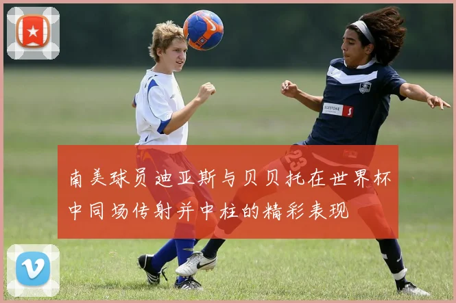 南美球员迪亚斯与贝贝托在世界杯中同场传射并中柱的精彩表现