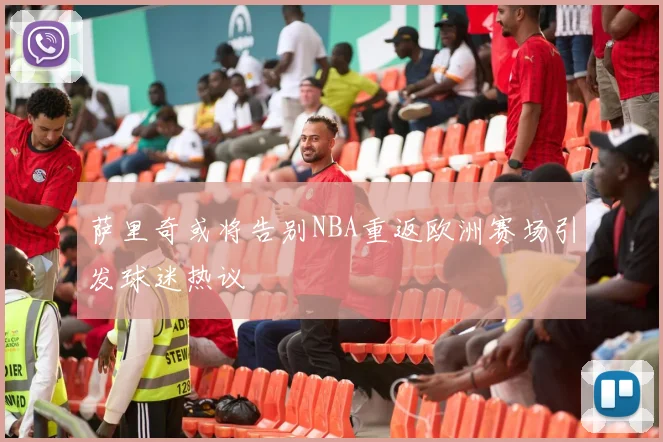 萨里奇或将告别NBA重返欧洲赛场引发球迷热议