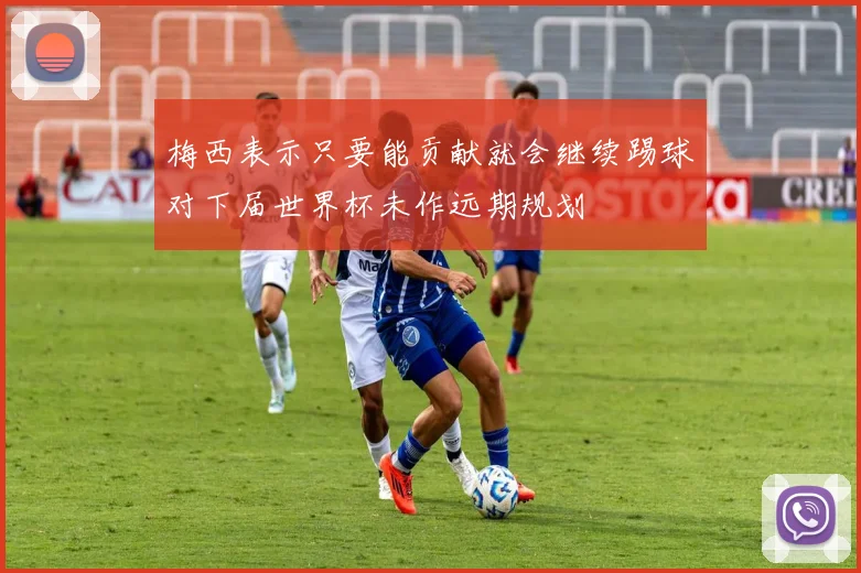 梅西表示只要能贡献就会继续踢球对下届世界杯未作远期规划