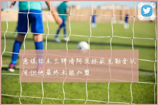 意媒称米兰聘请阿莫林获克勒舍认可但他最终未能加盟